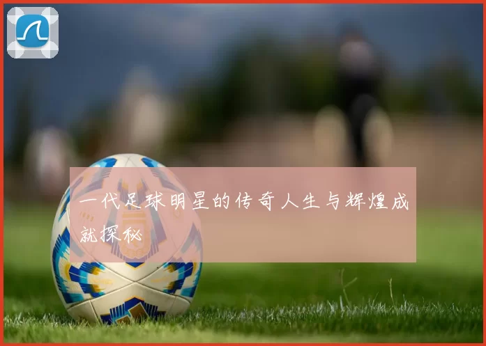 一代足球明星的传奇人生与辉煌成就探秘