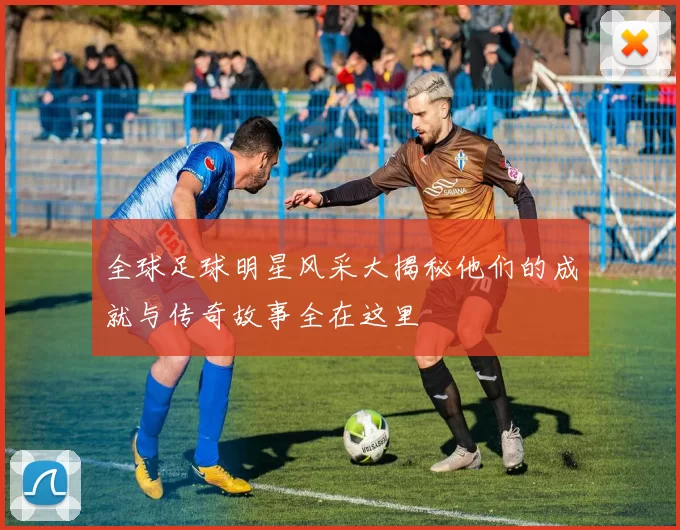 全球足球明星风采大揭秘他们的成就与传奇故事全在这里
