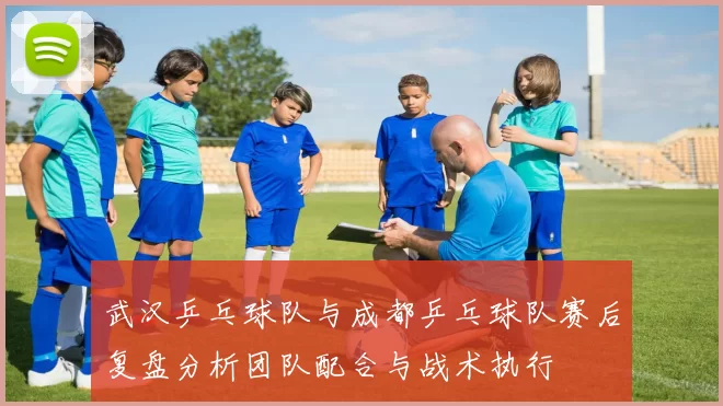武汉乒乓球队与成都乒乓球队赛后复盘分析团队配合与战术执行