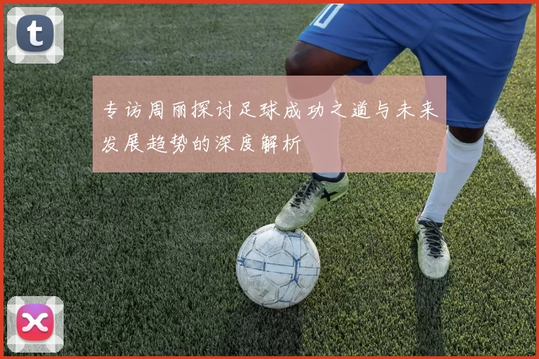 专访周丽探讨足球成功之道与未来发展趋势的深度解析