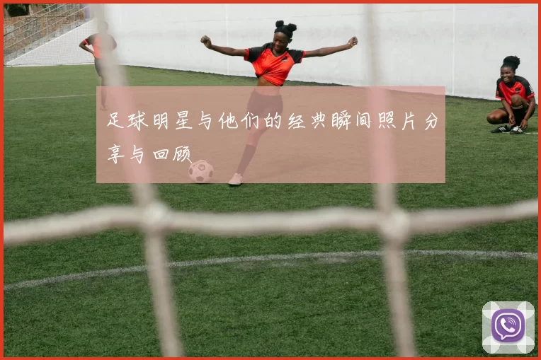 足球明星与他们的经典瞬间照片分享与回顾