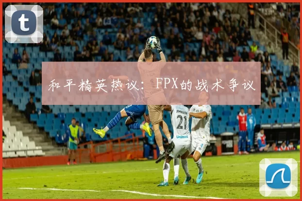 和平精英热议：FPX的战术争议