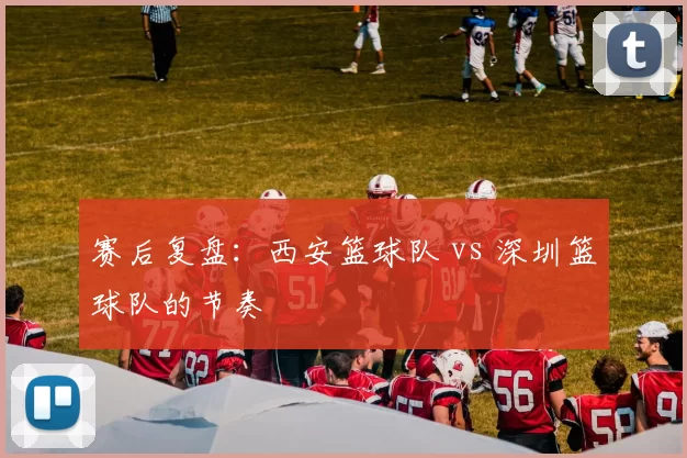 赛后复盘：西安篮球队 vs 深圳篮球队的节奏