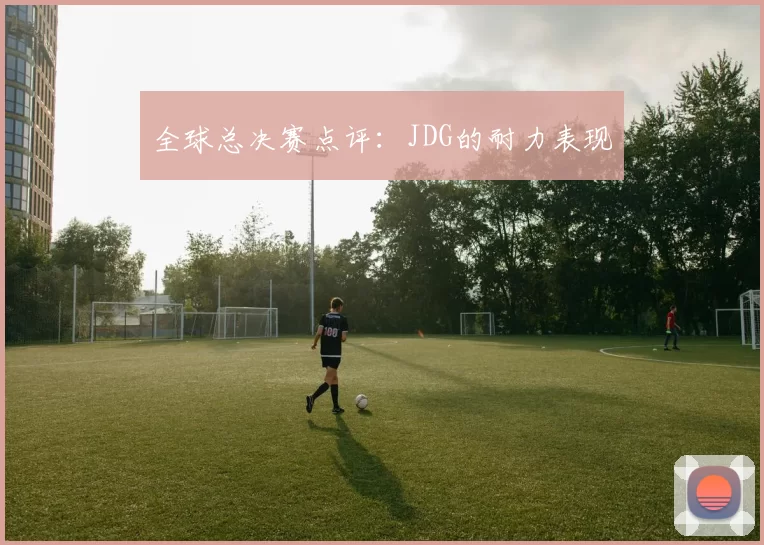 全球总决赛点评：JDG的耐力表现