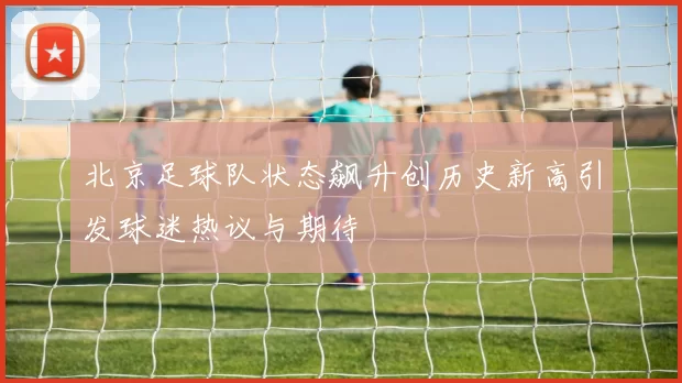 北京足球队状态飙升创历史新高引发球迷热议与期待