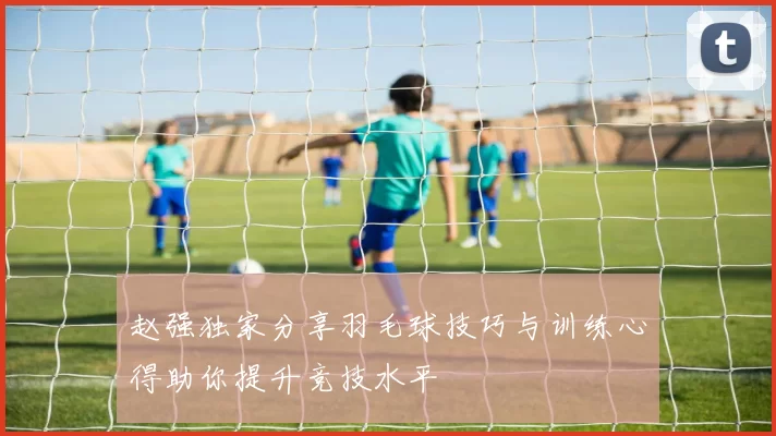 赵强独家分享羽毛球技巧与训练心得助你提升竞技水平