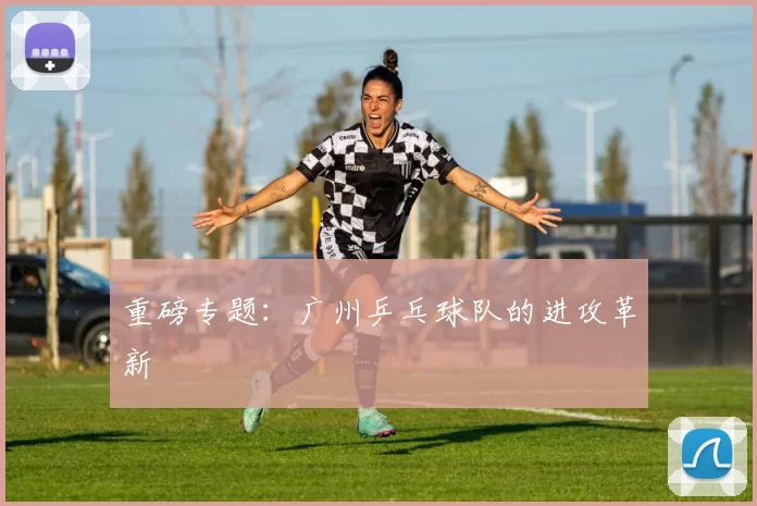 重磅专题：广州乒乓球队的进攻革新